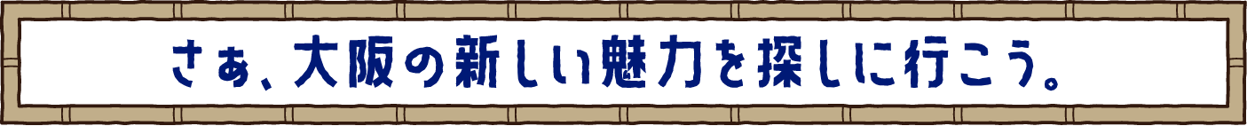 さぁ、大阪の新しい魅力を探しに行こう